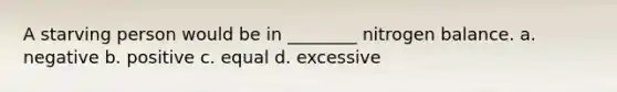 A starving person would be in ________ nitrogen balance. a. negative b. positive c. equal d. excessive