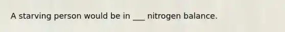 A starving person would be in ___ nitrogen balance.