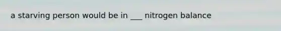 a starving person would be in ___ nitrogen balance