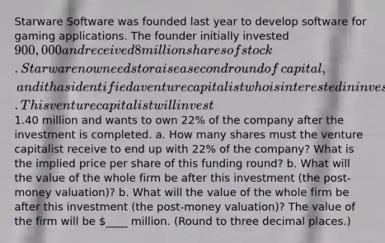 Starware Software was founded last year to develop software for gaming applications. The founder initially invested 900,000 and received 8 million shares of stock. Starware now needs to raise a second round of​ capital, and it has identified a venture capitalist who is interested in investing. This venture capitalist will invest1.40 million and wants to own 22% of the company after the investment is completed. a. How many shares must the venture capitalist receive to end up with 22% of the​ company? What is the implied price per share of this funding​ round? b. What will the value of the whole firm be after this investment​ (the post-money​ valuation)? b. What will the value of the whole firm be after this investment​ (the post-money​ valuation)? The value of the firm will be ​____ million. ​(Round to three decimal​ places.)