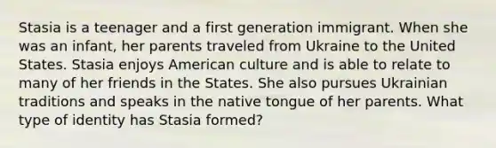 Stasia is a teenager and a first generation immigrant. When she was an infant, her parents traveled from Ukraine to the United States. Stasia enjoys American culture and is able to relate to many of her friends in the States. She also pursues Ukrainian traditions and speaks in the native tongue of her parents. What type of identity has Stasia formed?