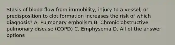 Stasis of blood flow from immobility, injury to a vessel, or predisposition to clot formation increases the risk of which diagnosis? A. Pulmonary embolism B. Chronic obstructive pulmonary disease (COPD) C. Emphysema D. All of the answer options