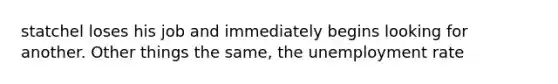 statchel loses his job and immediately begins looking for another. Other things the same, the <a href='https://www.questionai.com/knowledge/kh7PJ5HsOk-unemployment-rate' class='anchor-knowledge'>unemployment rate</a>