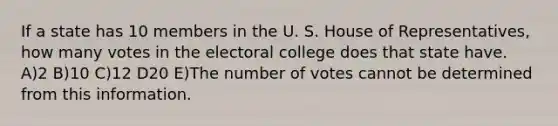 If a state has 10 members in the U. S. House of Representatives, how many votes in the electoral college does that state have. A)2 B)10 C)12 D20 E)The number of votes cannot be determined from this information.