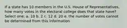 If a state has 10 members in the U.S. House of Representatives, how many votes in the electoral college does that state have? Select one: a. 10 b. 2 c. 12 d. 20 e. the number of votes cannot be determined from this information