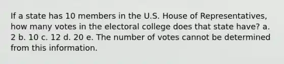 If a state has 10 members in the U.S. House of Representatives, how many votes in the electoral college does that state have? a. 2 b. 10 c. 12 d. 20 e. The number of votes cannot be determined from this information.