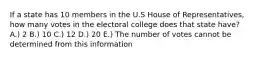 If a state has 10 members in the U.S House of Representatives, how many votes in the electoral college does that state have? A.) 2 B.) 10 C.) 12 D.) 20 E.) The number of votes cannot be determined from this information