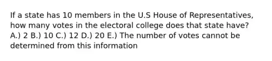 If a state has 10 members in the U.S House of Representatives, how many votes in the electoral college does that state have? A.) 2 B.) 10 C.) 12 D.) 20 E.) The number of votes cannot be determined from this information