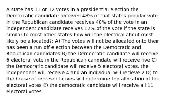 A state has 11 or 12 votes in a presidential election the Democratic candidate received 48% of that states popular vote in the Republican candidate receives 40% of the vote in an independent candidate receives 12% of the vote if the state is similar to most other states how will the electoral about most likely be allocated?: A) The votes will not be allocated onto their has been a run off election between the Democratic and Republican candidates B) the Democratic candidate will receive 6 electoral vote in the Republican candidate will receive five C) the Democratic candidate will receive 5 electoral votes, the independent will receive 4 and an individual will recieve 2 D) to the house of representatives will determine the allocation of the electoral votes E) the democratic candidate will receive all 11 electoral votes