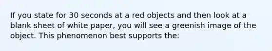 If you state for 30 seconds at a red objects and then look at a blank sheet of white paper, you will see a greenish image of the object. This phenomenon best supports the: