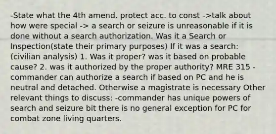 -State what the 4th amend. protect acc. to const ->talk about how were special -> a search or seizure is unreasonable if it is done without a search authorization. Was it a Search or Inspection(state their primary purposes) If it was a search: (civilian analysis) 1. Was it proper? was it based on probable cause? 2. was it authorized by the proper authority? MRE 315 - commander can authorize a search if based on PC and he is neutral and detached. Otherwise a magistrate is necessary Other relevant things to discuss: -commander has unique powers of search and seizure bit there is no general exception for PC for combat zone living quarters.