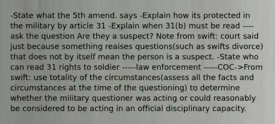 -State what the 5th amend. says -Explain how its protected in the military by article 31 -Explain when 31(b) must be read ----ask the question Are they a suspect? Note from swift: court said just because something reaises questions(such as swifts divorce) that does not by itself mean the person is a suspect. -State who can read 31 rights to soldier -----law enforcement -----COC->From swift: use totality of the circumstances(assess all the facts and circumstances at the time of the questioning) to determine whether the military questioner was acting or could reasonably be considered to be acting in an official disciplinary capacity.