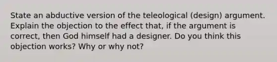 State an abductive version of the teleological (design) argument. Explain the objection to the effect that, if the argument is correct, then God himself had a designer. Do you think this objection works? Why or why not?