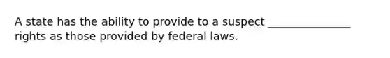 A state has the ability to provide to a suspect _______________ rights as those provided by federal laws.