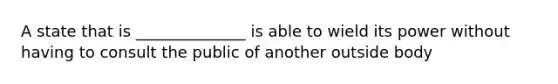 A state that is ______________ is able to wield its power without having to consult the public of another outside body