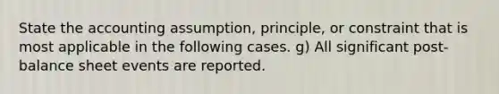 State the accounting assumption, principle, or constraint that is most applicable in the following cases. g) All significant post-balance sheet events are reported.