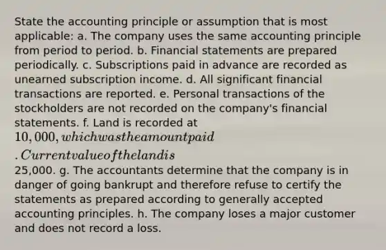 State the accounting principle or assumption that is most applicable: a. The company uses the same accounting principle from period to period. b. Financial statements are prepared periodically. c. Subscriptions paid in advance are recorded as unearned subscription income. d. All significant financial transactions are reported. e. Personal transactions of the stockholders are not recorded on the company's financial statements. f. Land is recorded at 10,000, which was the amount paid. Current value of the land is25,000. g. The accountants determine that the company is in danger of going bankrupt and therefore refuse to certify the statements as prepared according to generally accepted accounting principles. h. The company loses a major customer and does not record a loss.