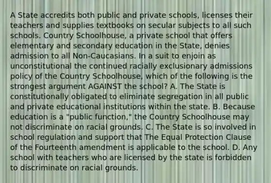 A State accredits both public and private schools, licenses their teachers and supplies textbooks on secular subjects to all such schools. Country Schoolhouse, a private school that offers elementary and secondary education in the State, denies admission to all Non-Caucasians. In a suit to enjoin as unconstitutional the continued racially exclusionary admissions policy of the Country Schoolhouse, which of the following is the strongest argument AGAINST the school? A. The State is constitutionally obligated to eliminate segregation in all public and private educational institutions within the state. B. Because education is a "public function," the Country Schoolhouse may not discriminate on racial grounds. C. The State is so involved in school regulation and support that The Equal Protection Clause of the Fourteenth amendment is applicable to the school. D. Any school with teachers who are licensed by the state is forbidden to discriminate on racial grounds.