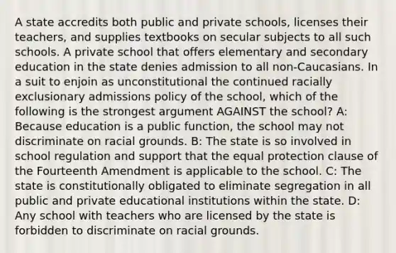 A state accredits both public and private schools, licenses their teachers, and supplies textbooks on secular subjects to all such schools. A private school that offers elementary and secondary education in the state denies admission to all non-Caucasians. In a suit to enjoin as unconstitutional the continued racially exclusionary admissions policy of the school, which of the following is the strongest argument AGAINST the school? A: Because education is a public function, the school may not discriminate on racial grounds. B: The state is so involved in school regulation and support that the equal protection clause of the Fourteenth Amendment is applicable to the school. C: The state is constitutionally obligated to eliminate segregation in all public and private educational institutions within the state. D: Any school with teachers who are licensed by the state is forbidden to discriminate on racial grounds.