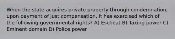 When the state acquires private property through condemnation, upon payment of just compensation, it has exercised which of the following governmental rights? A) Escheat B) Taxing power C) Eminent domain D) Police power