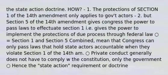 the state action doctrine. HOW? - 1. The protections of SECTION 1 of the 14th amendment only applies to gov't actors - 2. but Section 5 of the 14th amendment gives congress the power to pass laws to effectuate section 1 i.e. gives the power to implement the protections of due process through federal law ○ = Section 1 and Section 5 Combined, mean that Congress can only pass laws that hold state actors accountable when they violate Section 1 of the 14th am. ○ Private conduct generally does not have to comply w the constitution, only the government ○ Hence the "state action" requirement or doctrine