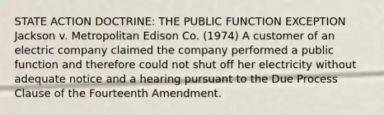 STATE ACTION DOCTRINE: THE PUBLIC FUNCTION EXCEPTION Jackson v. Metropolitan Edison Co. (1974) A customer of an electric company claimed the company performed a public function and therefore could not shut off her electricity without adequate notice and a hearing pursuant to the Due Process Clause of the Fourteenth Amendment.