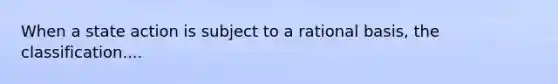 When a state action is subject to a rational basis, the classification....