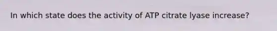 In which state does the activity of ATP citrate lyase increase?