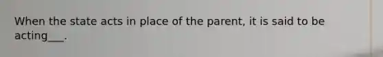 When the state acts in place of the parent, it is said to be acting___.