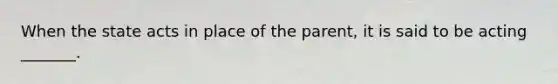 When the state acts in place of the parent, it is said to be acting _______.