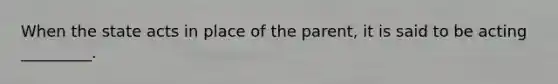 When the state acts in place of the parent, it is said to be acting _________.