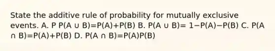 State the additive rule of probability for mutually exclusive events. A. P P(A ∪ B)=​P(A)+​P(B) B. P(A ∪ B)= 1−​P(A)−​P(B) C. P(A ∩ B)=​P(A)+​P(B) D. P(A ∩ B)=​P(A)P(B)