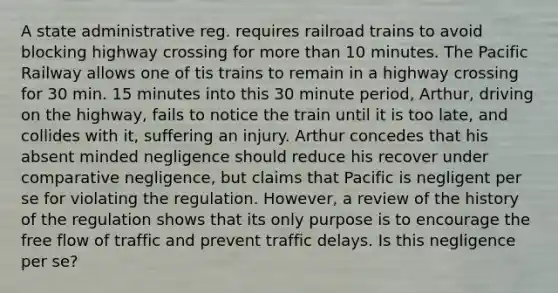 A state administrative reg. requires railroad trains to avoid blocking highway crossing for more than 10 minutes. The Pacific Railway allows one of tis trains to remain in a highway crossing for 30 min. 15 minutes into this 30 minute period, Arthur, driving on the highway, fails to notice the train until it is too late, and collides with it, suffering an injury. Arthur concedes that his absent minded negligence should reduce his recover under comparative negligence, but claims that Pacific is negligent per se for violating the regulation. However, a review of the history of the regulation shows that its only purpose is to encourage the free flow of traffic and prevent traffic delays. Is this negligence per se?