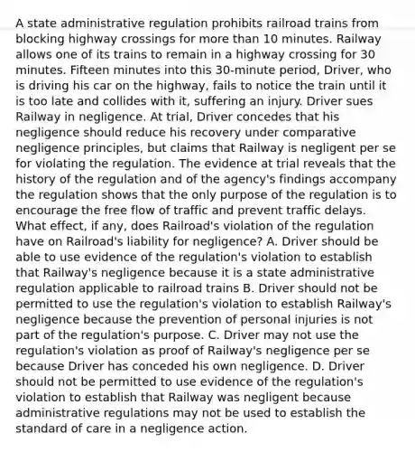 A state administrative regulation prohibits railroad trains from blocking highway crossings for more than 10 minutes. Railway allows one of its trains to remain in a highway crossing for 30 minutes. Fifteen minutes into this 30-minute period, Driver, who is driving his car on the highway, fails to notice the train until it is too late and collides with it, suffering an injury. Driver sues Railway in negligence. At trial, Driver concedes that his negligence should reduce his recovery under comparative negligence principles, but claims that Railway is negligent per se for violating the regulation. The evidence at trial reveals that the history of the regulation and of the agency's findings accompany the regulation shows that the only purpose of the regulation is to encourage the free flow of traffic and prevent traffic delays. What effect, if any, does Railroad's violation of the regulation have on Railroad's liability for negligence? A. Driver should be able to use evidence of the regulation's violation to establish that Railway's negligence because it is a state administrative regulation applicable to railroad trains B. Driver should not be permitted to use the regulation's violation to establish Railway's negligence because the prevention of personal injuries is not part of the regulation's purpose. C. Driver may not use the regulation's violation as proof of Railway's negligence per se because Driver has conceded his own negligence. D. Driver should not be permitted to use evidence of the regulation's violation to establish that Railway was negligent because administrative regulations may not be used to establish the standard of care in a negligence action.