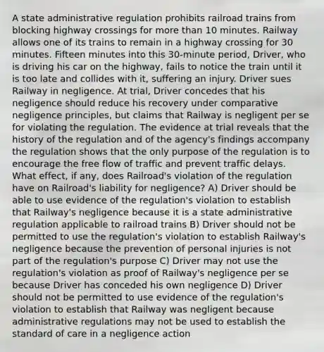 A state administrative regulation prohibits railroad trains from blocking highway crossings for more than 10 minutes. Railway allows one of its trains to remain in a highway crossing for 30 minutes. Fifteen minutes into this 30-minute period, Driver, who is driving his car on the highway, fails to notice the train until it is too late and collides with it, suffering an injury. Driver sues Railway in negligence. At trial, Driver concedes that his negligence should reduce his recovery under comparative negligence principles, but claims that Railway is negligent per se for violating the regulation. The evidence at trial reveals that the history of the regulation and of the agency's findings accompany the regulation shows that the only purpose of the regulation is to encourage the free flow of traffic and prevent traffic delays. What effect, if any, does Railroad's violation of the regulation have on Railroad's liability for negligence? A) Driver should be able to use evidence of the regulation's violation to establish that Railway's negligence because it is a state administrative regulation applicable to railroad trains B) Driver should not be permitted to use the regulation's violation to establish Railway's negligence because the prevention of personal injuries is not part of the regulation's purpose C) Driver may not use the regulation's violation as proof of Railway's negligence per se because Driver has conceded his own negligence D) Driver should not be permitted to use evidence of the regulation's violation to establish that Railway was negligent because administrative regulations may not be used to establish the standard of care in a negligence action