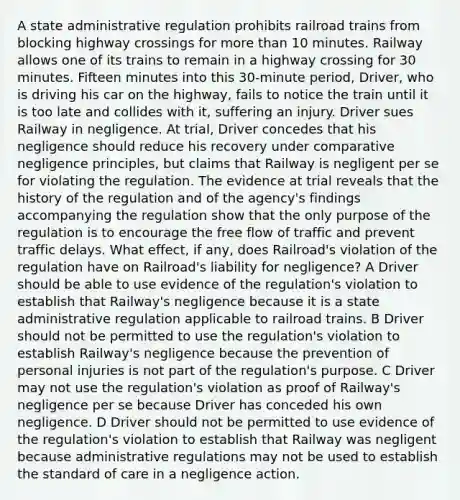 A state administrative regulation prohibits railroad trains from blocking highway crossings for more than 10 minutes. Railway allows one of its trains to remain in a highway crossing for 30 minutes. Fifteen minutes into this 30-minute period, Driver, who is driving his car on the highway, fails to notice the train until it is too late and collides with it, suffering an injury. Driver sues Railway in negligence. At trial, Driver concedes that his negligence should reduce his recovery under comparative negligence principles, but claims that Railway is negligent per se for violating the regulation. The evidence at trial reveals that the history of the regulation and of the agency's findings accompanying the regulation show that the only purpose of the regulation is to encourage the free flow of traffic and prevent traffic delays. What effect, if any, does Railroad's violation of the regulation have on Railroad's liability for negligence? A Driver should be able to use evidence of the regulation's violation to establish that Railway's negligence because it is a state administrative regulation applicable to railroad trains. B Driver should not be permitted to use the regulation's violation to establish Railway's negligence because the prevention of personal injuries is not part of the regulation's purpose. C Driver may not use the regulation's violation as proof of Railway's negligence per se because Driver has conceded his own negligence. D Driver should not be permitted to use evidence of the regulation's violation to establish that Railway was negligent because administrative regulations may not be used to establish the standard of care in a negligence action.