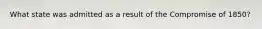 What state was admitted as a result of the Compromise of 1850?