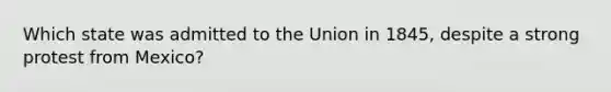 Which state was admitted to the Union in 1845, despite a strong protest from Mexico?