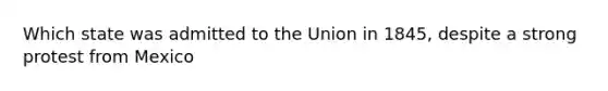 Which state was admitted to the Union in 1845, despite a strong protest from Mexico