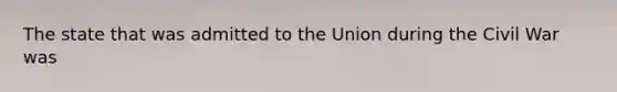 The state that was admitted to the Union during the Civil War was