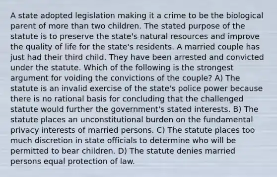 A state adopted legislation making it a crime to be the biological parent of more than two children. The stated purpose of the statute is to preserve the state's natural resources and improve the quality of life for the state's residents. A married couple has just had their third child. They have been arrested and convicted under the statute. Which of the following is the strongest argument for voiding the convictions of the couple? A) The statute is an invalid exercise of the state's police power because there is no rational basis for concluding that the challenged statute would further the government's stated interests. B) The statute places an unconstitutional burden on the fundamental privacy interests of married persons. C) The statute places too much discretion in state officials to determine who will be permitted to bear children. D) The statute denies married persons equal protection of law.