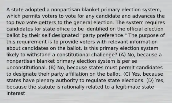 A state adopted a nonpartisan blanket primary election system, which permits voters to vote for any candidate and advances the top two vote-getters to the general election. The system requires candidates for state office to be identified on the official election ballot by their self-designated "party preference." The purpose of this requirement is to provide voters with relevant information about candidates on the ballot. Is this primary election system likely to withstand a constitutional challenge? (A) No, because a nonpartisan blanket primary election system is per se unconstitutional. (B) No, because states must permit candidates to designate their party affiliation on the ballot. (C) Yes, because states have plenary authority to regulate state elections. (D) Yes, because the statute is rationally related to a legitimate state interest