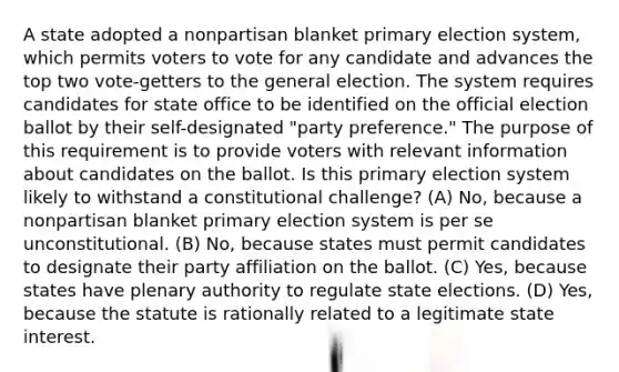 A state adopted a nonpartisan blanket primary election system, which permits voters to vote for any candidate and advances the top two vote-getters to the general election. The system requires candidates for state office to be identified on the official election ballot by their self-designated "party preference." The purpose of this requirement is to provide voters with relevant information about candidates on the ballot. Is this primary election system likely to withstand a constitutional challenge? (A) No, because a nonpartisan blanket primary election system is per se unconstitutional. (B) No, because states must permit candidates to designate their party affiliation on the ballot. (C) Yes, because states have plenary authority to regulate state elections. (D) Yes, because the statute is rationally related to a legitimate state interest.