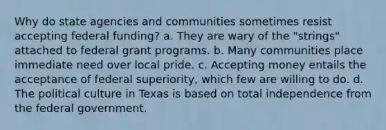 Why do state agencies and communities sometimes resist accepting federal funding? a. They are wary of the "strings" attached to federal grant programs. b. Many communities place immediate need over local pride. c. Accepting money entails the acceptance of federal superiority, which few are willing to do. d. The political culture in Texas is based on total independence from the federal government.