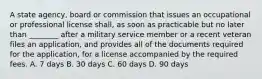 A state agency, board or commission that issues an occupational or professional license shall, as soon as practicable but no later than ________ after a military service member or a recent veteran files an application, and provides all of the documents required for the application, for a license accompanied by the required fees. A. 7 days B. 30 days C. 60 days D. 90 days