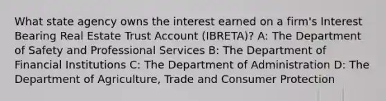 What state agency owns the interest earned on a firm's Interest Bearing Real Estate Trust Account (IBRETA)? A: The Department of Safety and Professional Services B: The Department of Financial Institutions C: The Department of Administration D: The Department of Agriculture, Trade and Consumer Protection