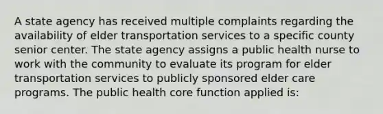 A state agency has received multiple complaints regarding the availability of elder transportation services to a specific county senior center. The state agency assigns a public health nurse to work with the community to evaluate its program for elder transportation services to publicly sponsored elder care programs. The public health core function applied is: