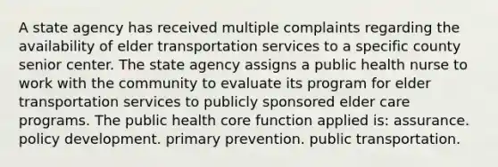 A state agency has received multiple complaints regarding the availability of elder transportation services to a specific county senior center. The state agency assigns a public health nurse to work with the community to evaluate its program for elder transportation services to publicly sponsored elder care programs. The public health core function applied is: assurance. policy development. primary prevention. public transportation.