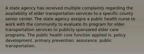 A state agency has received multiple complaints regarding the availability of elder transportation services to a specific county senior center. The state agency assigns a public health nurse to work with the community to evaluate its program for elder transportation services to publicly sponsored elder care programs. The public health core function applied is: policy development. primary prevention. assurance. public transportation.