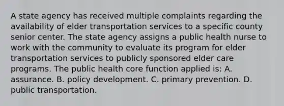 A state agency has received multiple complaints regarding the availability of elder transportation services to a specific county senior center. The state agency assigns a public health nurse to work with the community to evaluate its program for elder transportation services to publicly sponsored elder care programs. The public health core function applied is: A. assurance. B. policy development. C. primary prevention. D. public transportation.